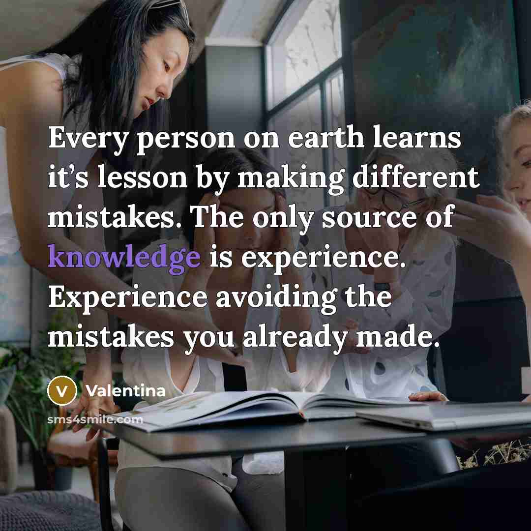 “Every person on earth learns it’s lesson by making different mistakes. The only source of knowledge is experience. Experience avoiding the mistakes you already made.” quote by Valentina