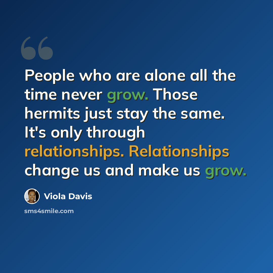 “People who are alone all the time never grow. Those hermits just stay the same. It's only through relationships. Relationships change us and make us grow.” quote by Viola Davis