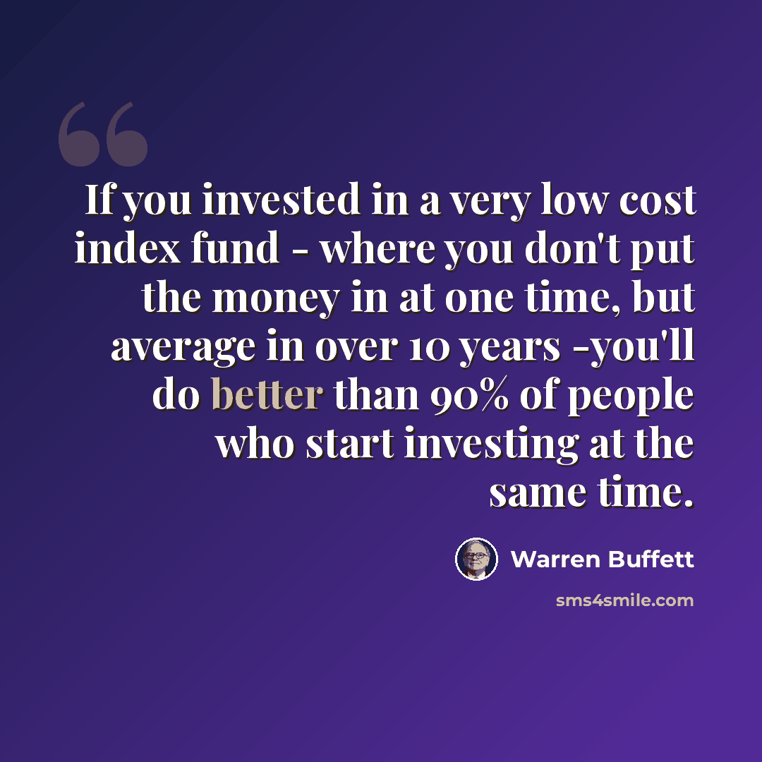 “If you invested in a very low cost index fund - where you don't put the money in at one time, but average in over 10 years -you'll do better than 90% of people who start investing at the same time.” quote by Warren Buffett