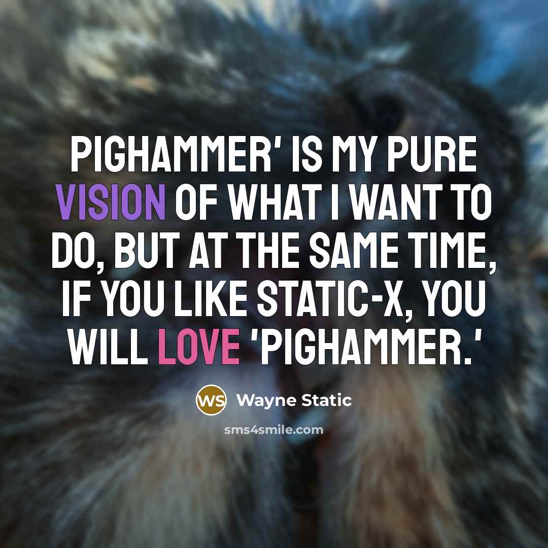 “Pighammer' is my pure vision of what I want to do, but at the same time, if you like Static-X, you will love 'Pighammer.'” quote by Wayne Static