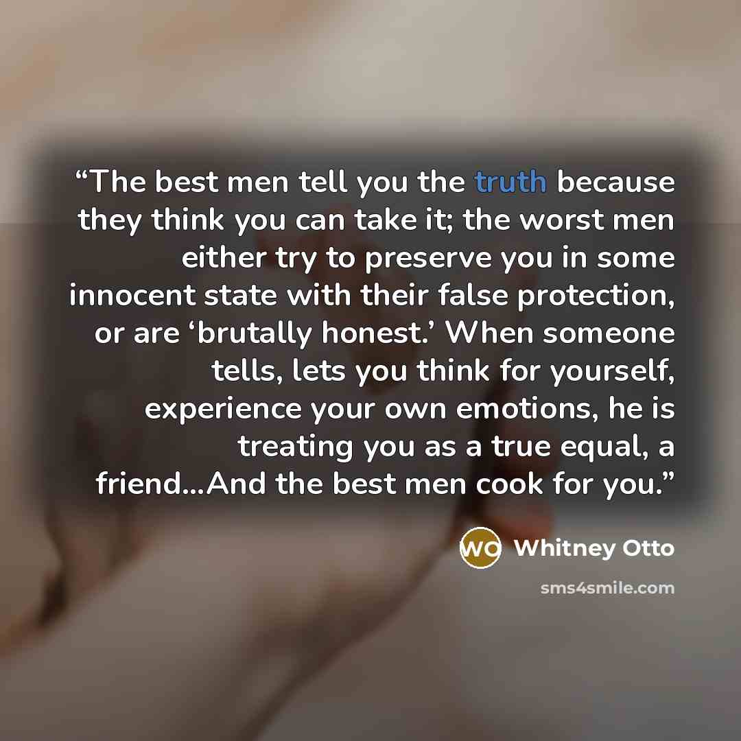 “The best men tell you the truth because they think you can take it; the worst men either try to preserve you in some innocent state with their false protection, or are ‘brutally honest.’ When someone tells, lets you think for yourself, experience your own emotions, he is treating you as a true…” quote by Whitney Otto