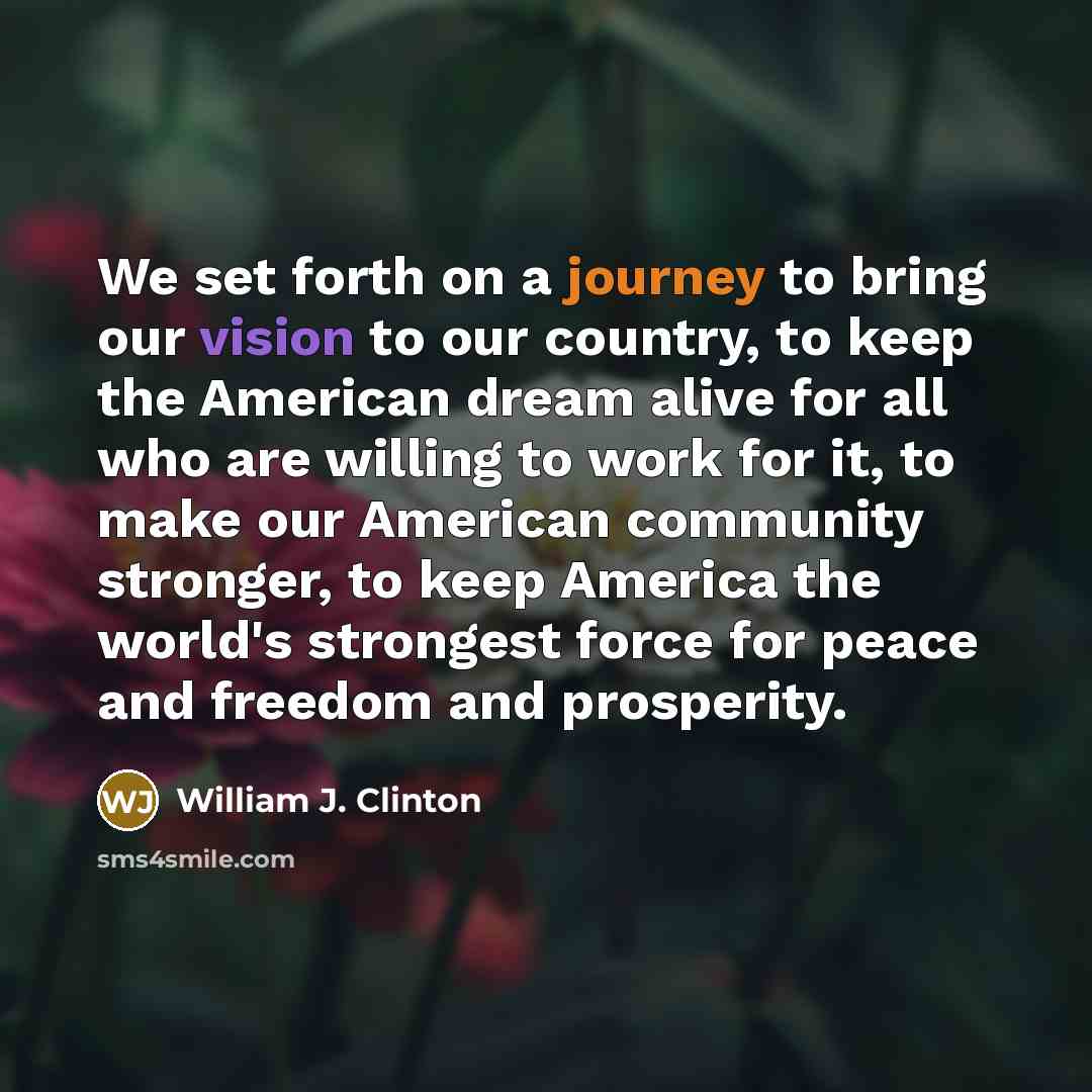 “We set forth on a journey to bring our vision to our country, to keep the American dream alive for all who are willing to work for it, to make our American community stronger, to keep America the world's strongest force for peace and freedom and prosperity.” quote by William J. Clinton