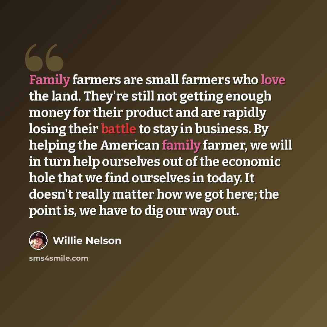 “Family farmers are small farmers who love the land. They're still not getting enough money for their product and are rapidly losing their battle to stay in business. By helping the American family farmer, we will in turn help ourselves out of the economic hole that we find ourselves in today. It…” quote by Willie Nelson