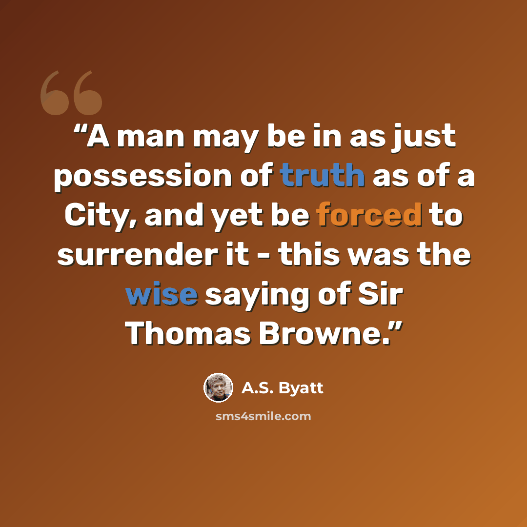 “A man may be in as just possession of truth as of a City, and yet be forced to surrender it - this was the wise saying of Sir Thomas Browne.” quote by A.S. Byatt