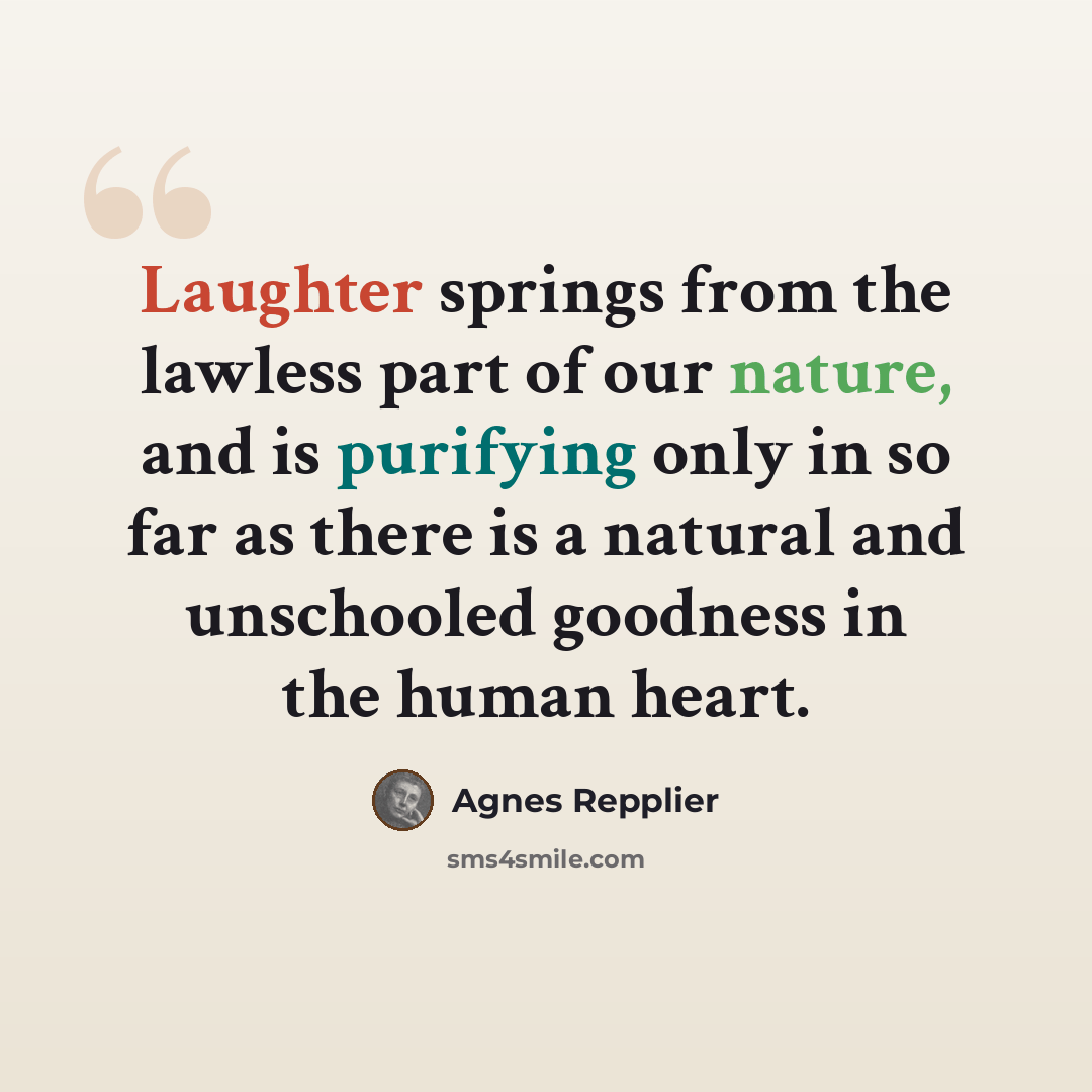 “Laughter springs from the lawless part of our nature, and is purifying only in so far as there is a natural and unschooled goodness in the human heart.” quote by Agnes Repplier