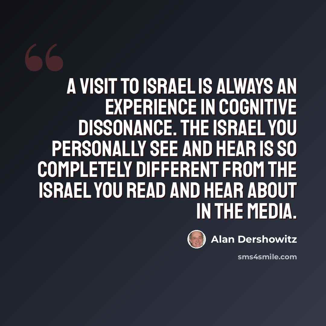 “A visit to Israel is always an experience in cognitive dissonance. The Israel you personally see and hear is so completely different from the Israel you read and hear about in the media.” quote by Alan Dershowitz