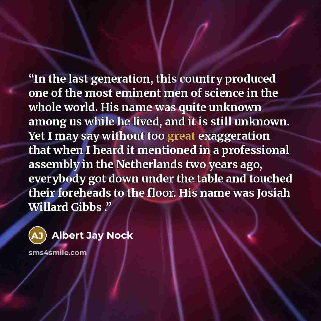 “In the last generation, this country produced one of the most eminent men of science in the whole world. His name was quite unknown among us while he lived, and it is still unknown. Yet I may say without too great exaggeration that when I heard it mentioned in a professional assembly in the…” quote by Albert Jay Nock