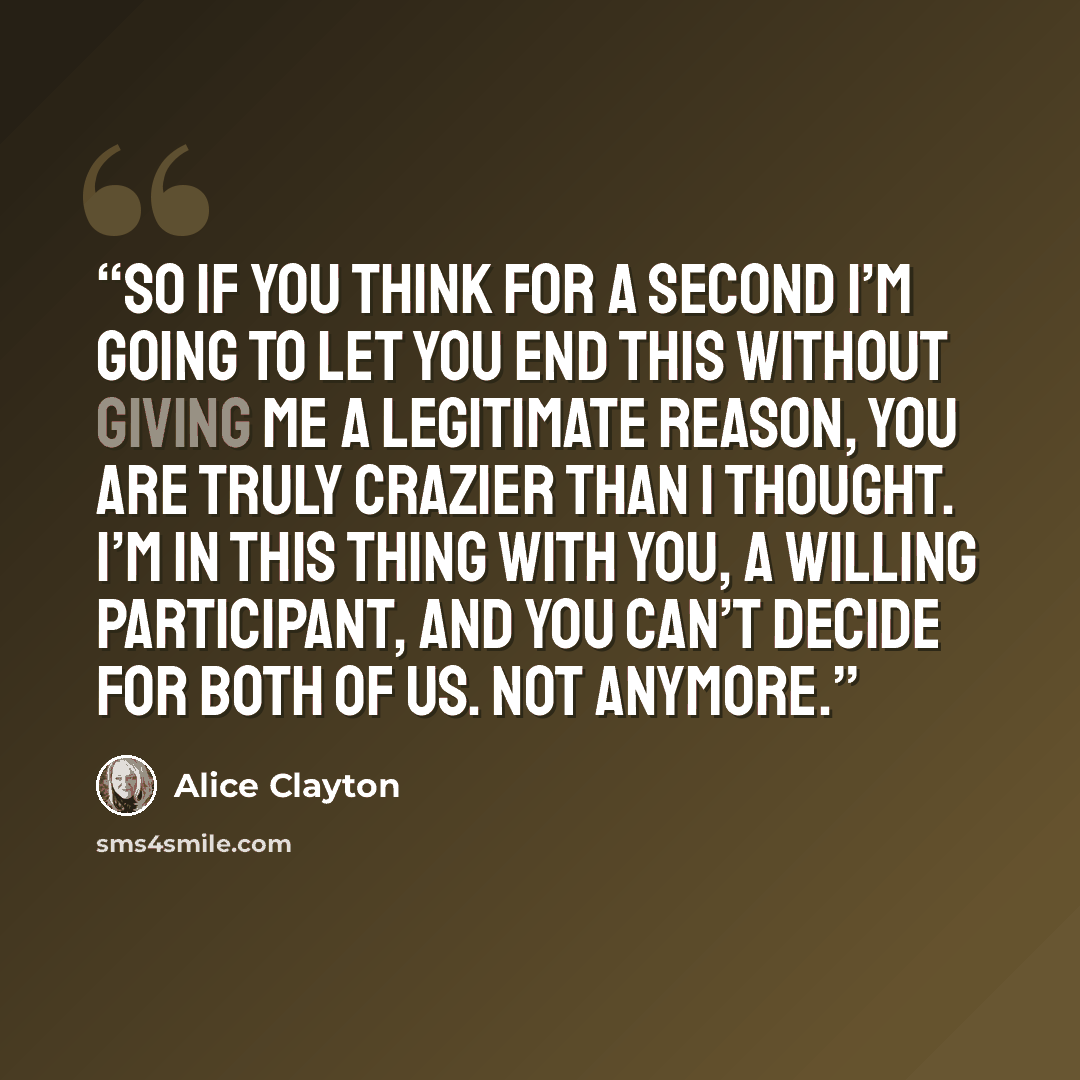 “So if you think for a second I’m going to let you end this without giving me a legitimate reason, you are truly crazier than I thought. I’m in this thing with you, a willing participant, and you can’t decide for both of us. Not anymore.” quote by Alice Clayton