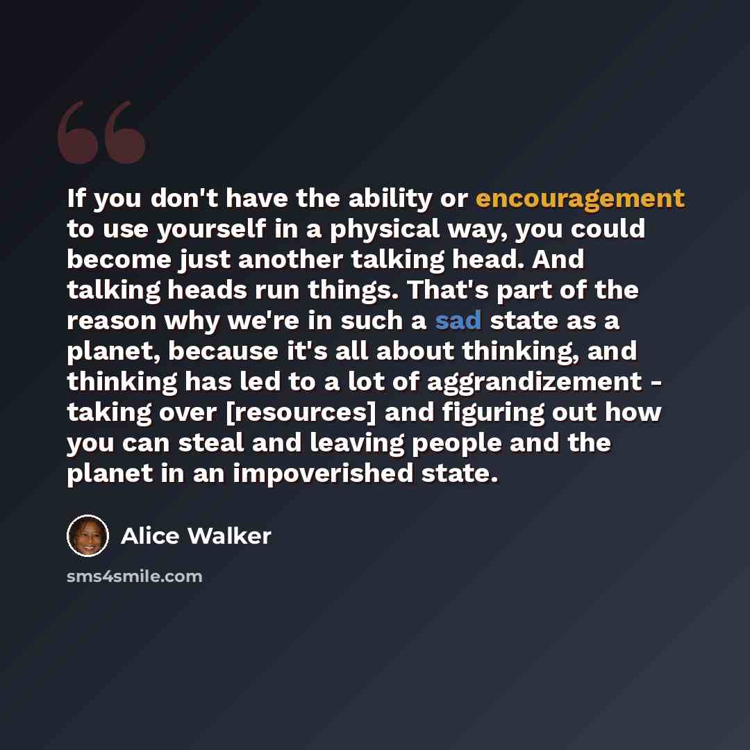 “If you don't have the ability or encouragement to use yourself in a physical way, you could become just another talking head. And talking heads run things. That's part of the reason why we're in such a sad state as a planet, because it's all about thinking, and thinking has led to a lot of…” quote by Alice Walker