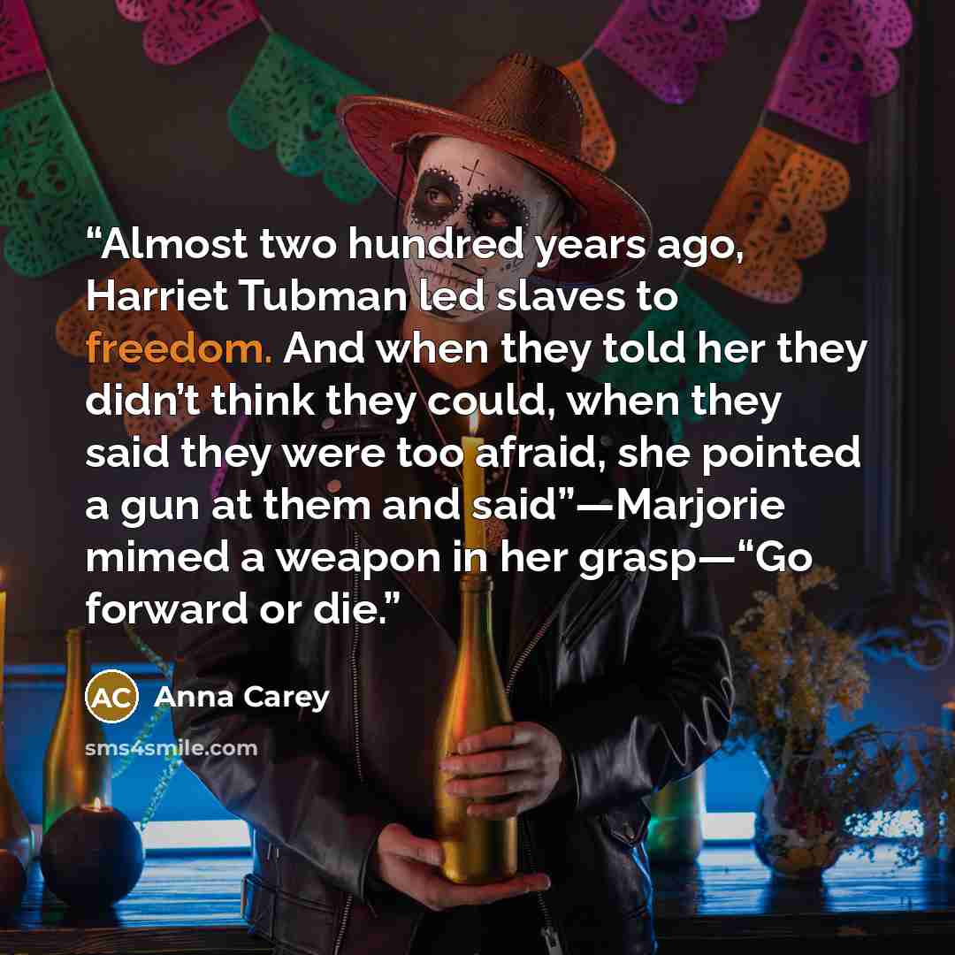 “Almost two hundred years ago, Harriet Tubman led slaves to freedom. And when they told her they didn’t think they could, when they said they were too afraid, she pointed a gun at them and said”—Marjorie mimed a weapon in her grasp—“Go forward or die.” quote by Anna Carey