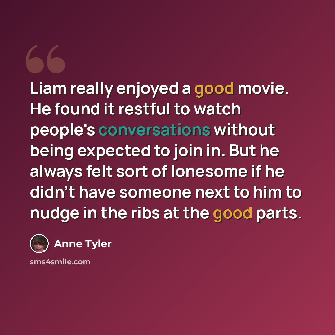“Liam really enjoyed a good movie. He found it restful to watch people's conversations without being expected to join in. But he always felt sort of lonesome if he didn't have someone next to him to nudge in the ribs at the good parts.” quote by Anne Tyler