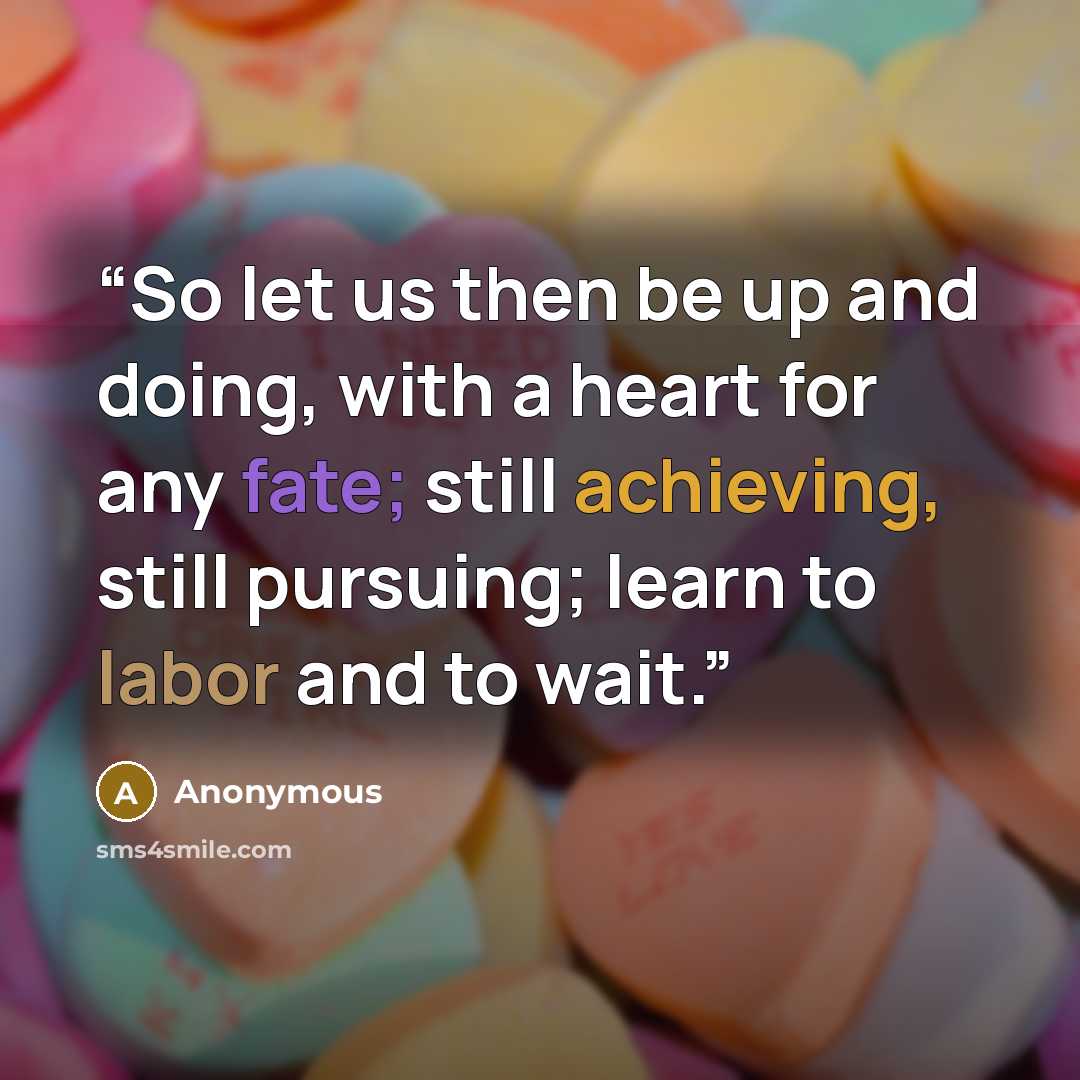 “So let us then be up and doing, with a heart for any fate; still achieving, still pursuing; learn to labor and to wait.” quote by Anonymous