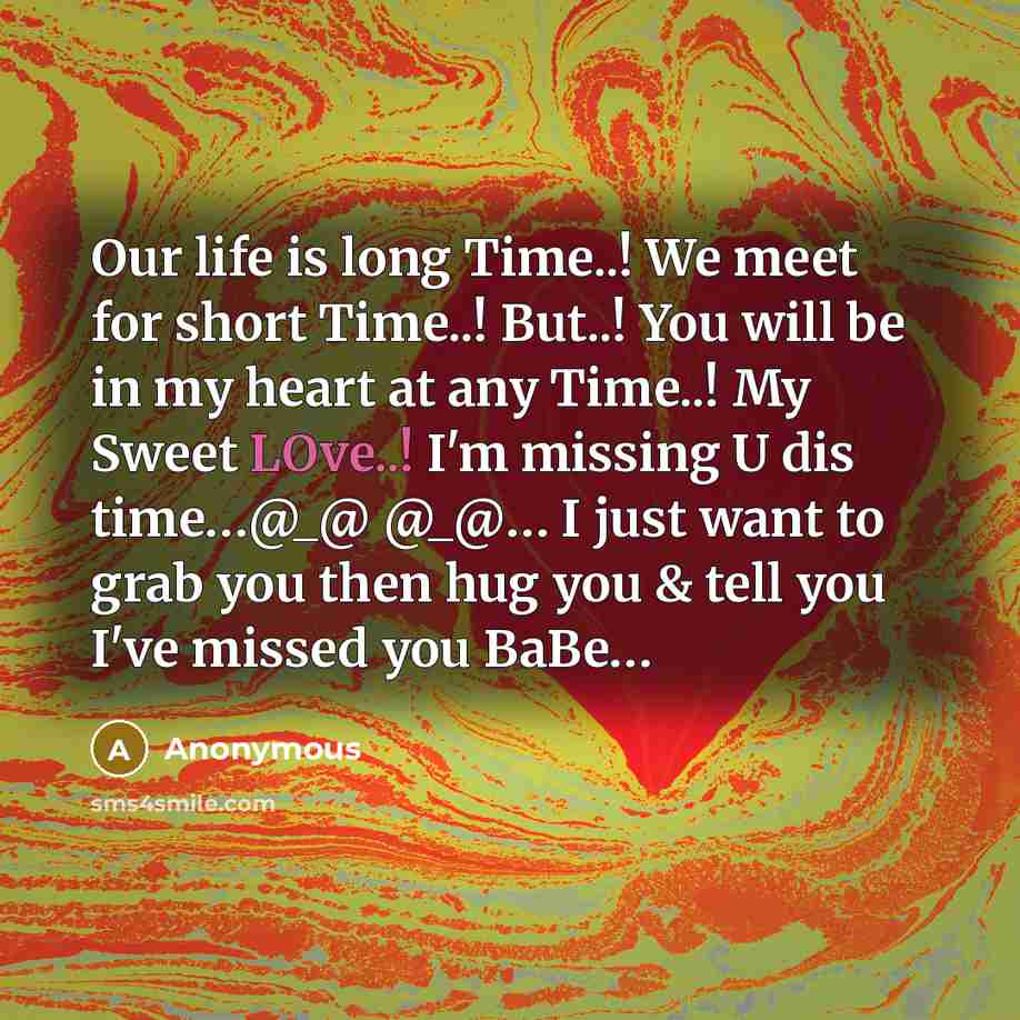 “Our life is long Time..! We meet for short Time..! But..! You will be in my heart at any Time..! My Sweet LOve..! I'm missing U dis time…@_@ @_@… I just want to grab you then hug you & tell you I've missed you BaBe…” quote by Anonymous
