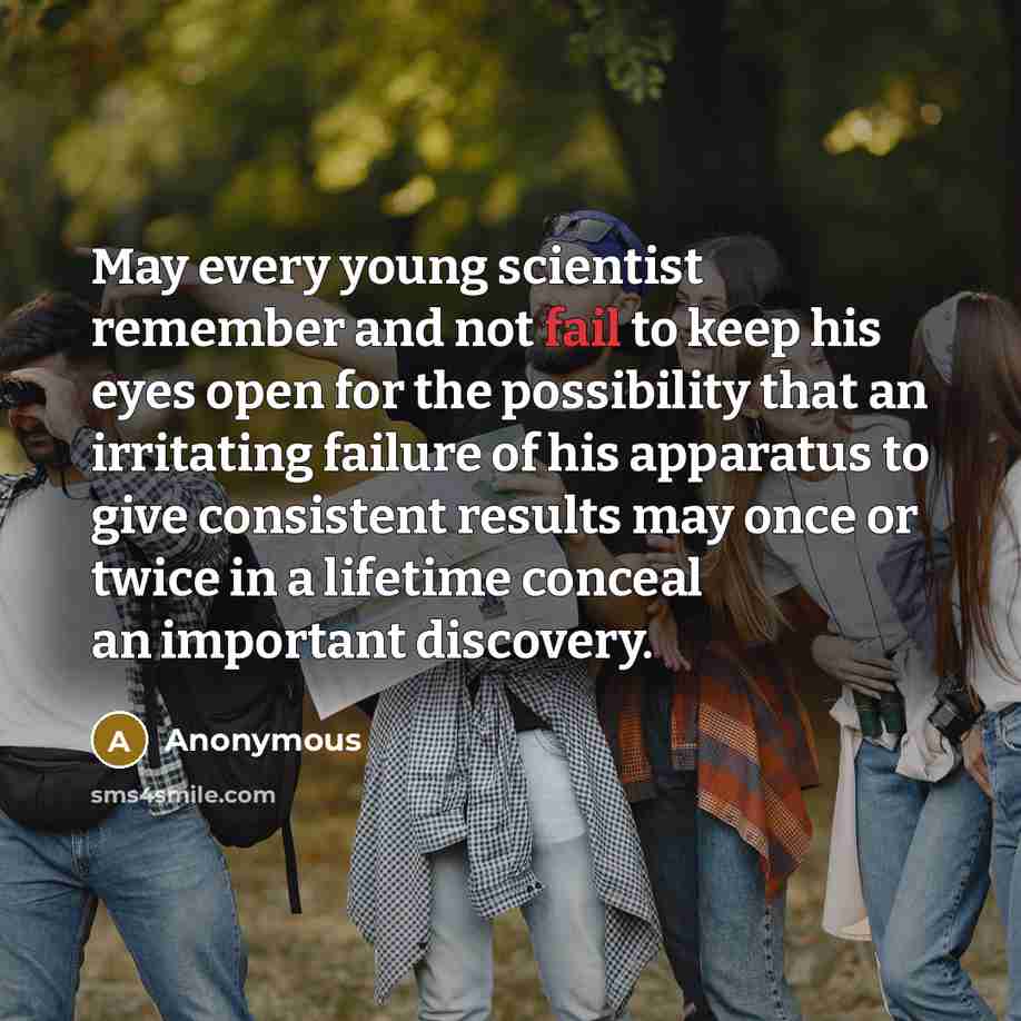 “May every young scientist remember and not fail to keep his eyes open for the possibility that an irritating failure of his apparatus to give consistent results may once or twice in a lifetime conceal an important discovery.” quote by Anonymous