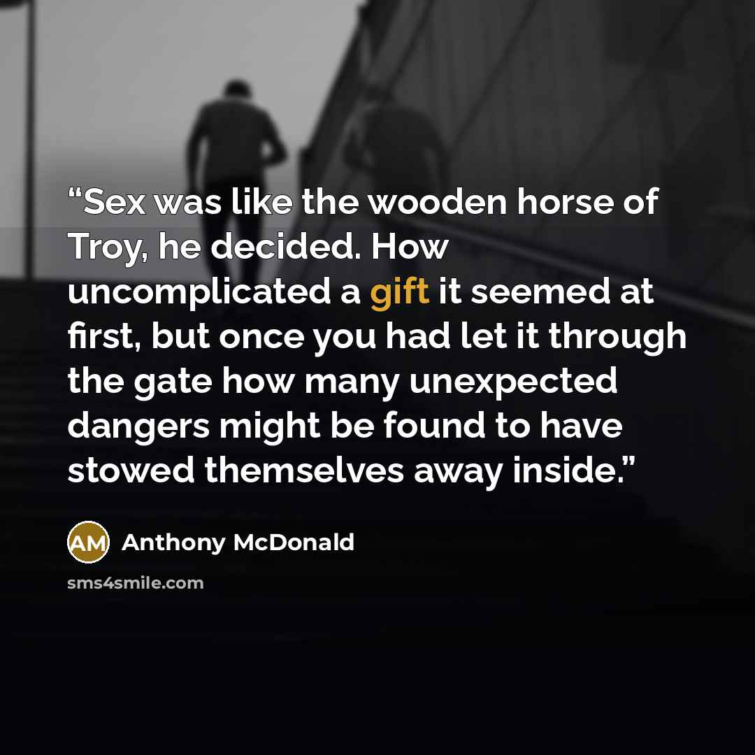 “Sex was like the wooden horse of Troy, he decided. How uncomplicated a gift it seemed at first, but once you had let it through the gate how many unexpected dangers might be found to have stowed themselves away inside.” quote by Anthony McDonald