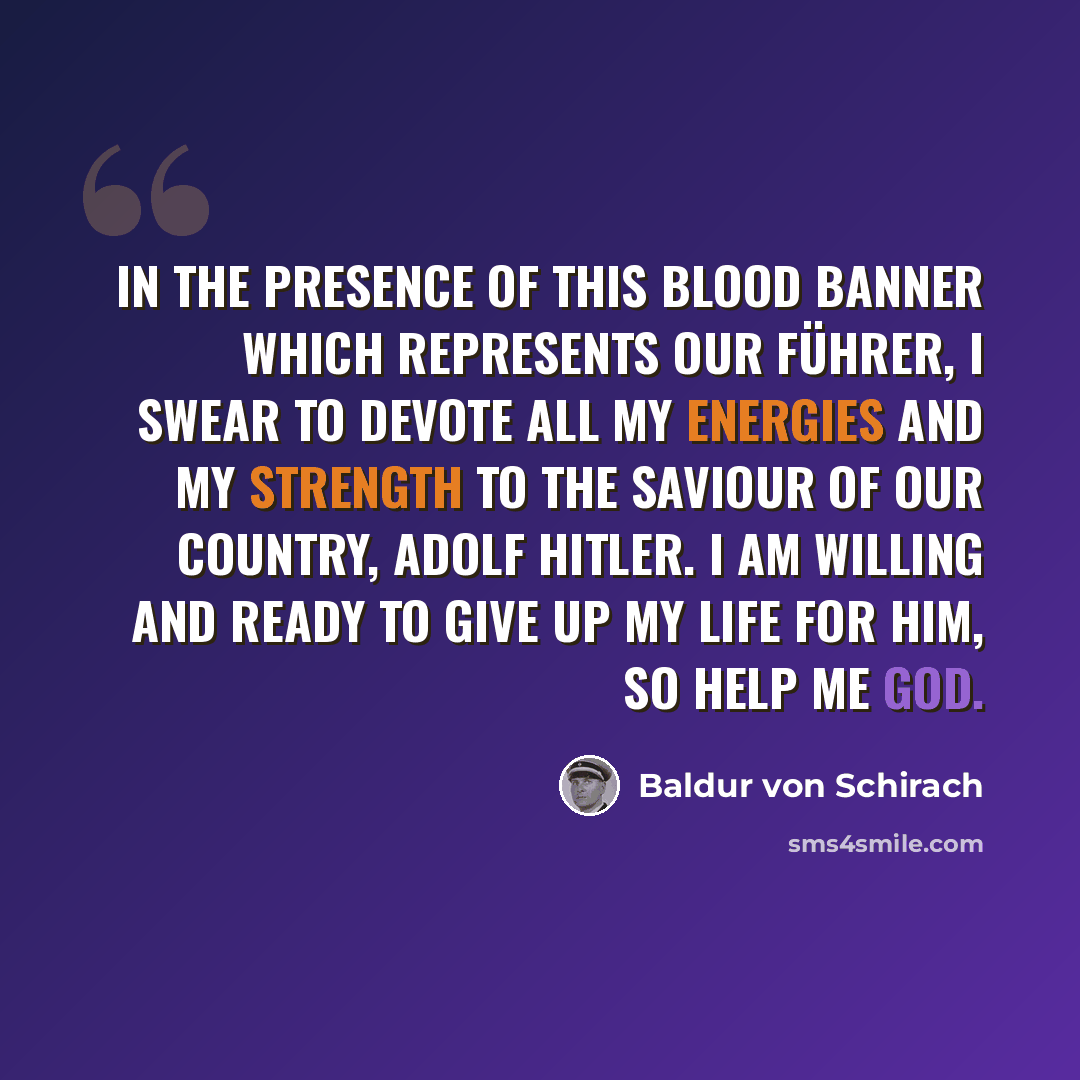 “In the presence of this blood banner which represents our Führer, I swear to devote all my energies and my strength to the saviour of our country, Adolf Hitler. I am willing and ready to give up my life for him, so help me God.” quote by Baldur von Schirach