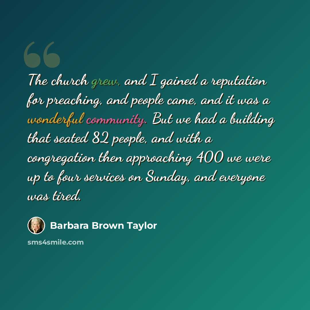 “The church grew, and I gained a reputation for preaching, and people came, and it was a wonderful community. But we had a building that seated 82 people, and with a congregation then approaching 400 we were up to four services on Sunday, and everyone was tired.” quote by Barbara Brown Taylor