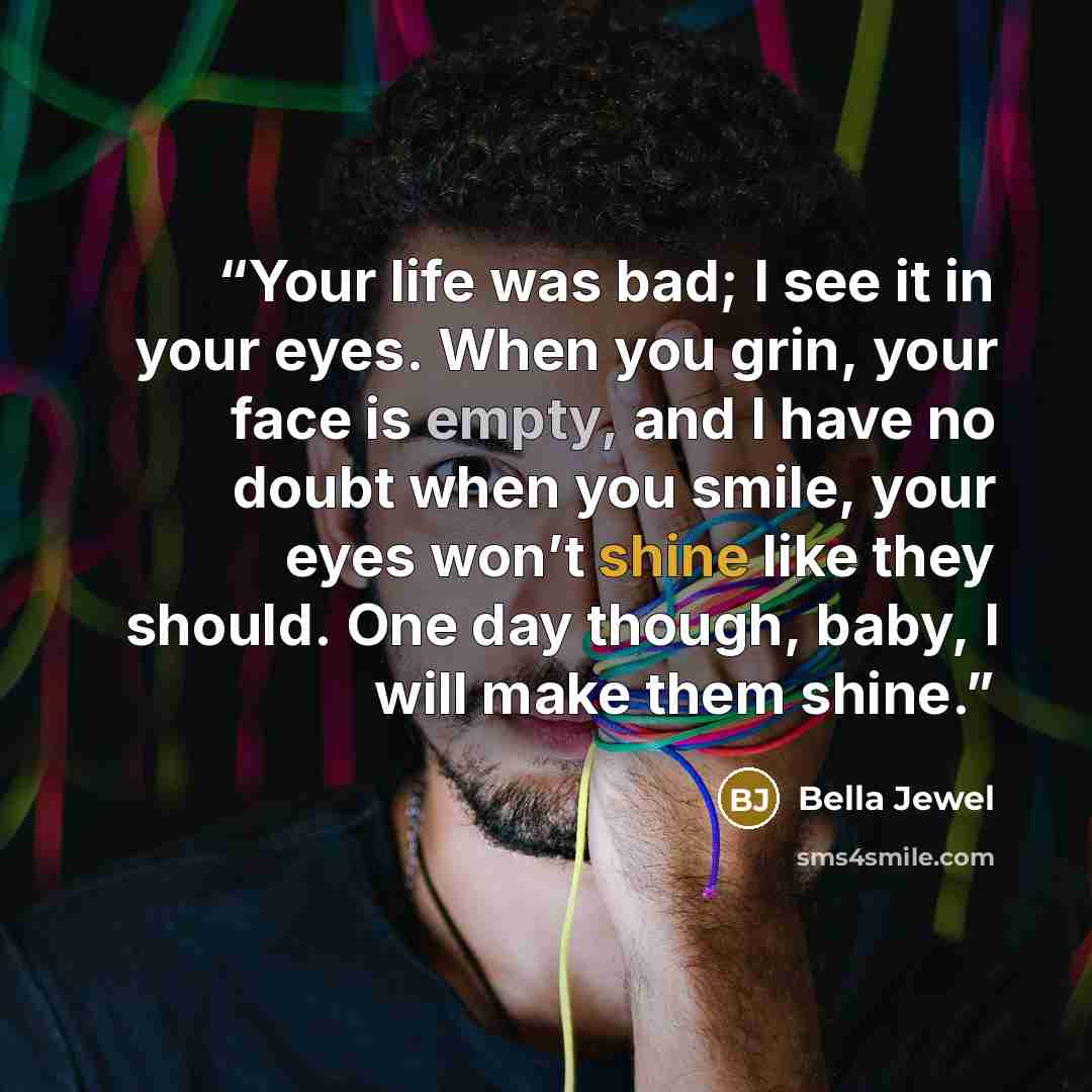 “Your life was bad; I see it in your eyes. When you grin, your face is empty, and I have no doubt when you smile, your eyes won’t shine like they should. One day though, baby, I will make them shine.” quote by Bella Jewel