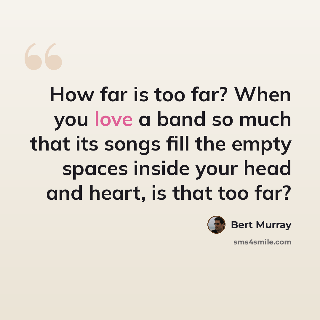 “How far is too far? When you love a band so much that its songs fill the empty spaces inside your head and heart, is that too far?” quote by Bert Murray