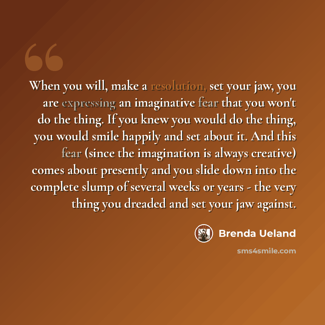 “When you will, make a resolution, set your jaw, you are expressing an imaginative fear that you won't do the thing. If you knew you would do the thing, you would smile happily and set about it. And this fear (since the imagination is always creative) comes about presently and you slide down into…” quote by Brenda Ueland