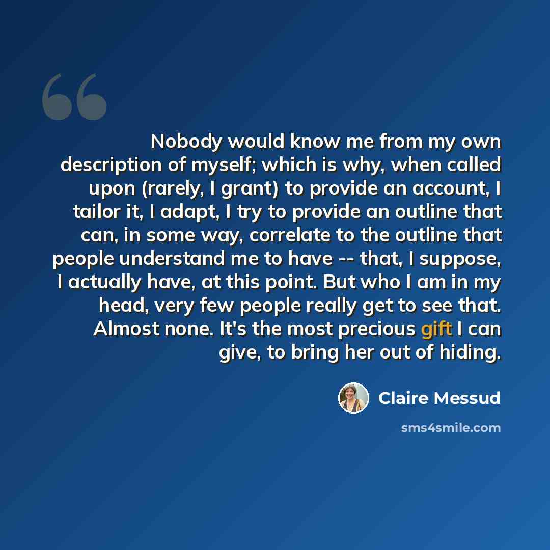“Nobody would know me from my own description of myself; which is why, when called upon (rarely, I grant) to provide an account, I tailor it, I adapt, I try to provide an outline that can, in some way, correlate to the outline that people understand me to have -- that, I suppose, I actually have…” quote by Claire Messud