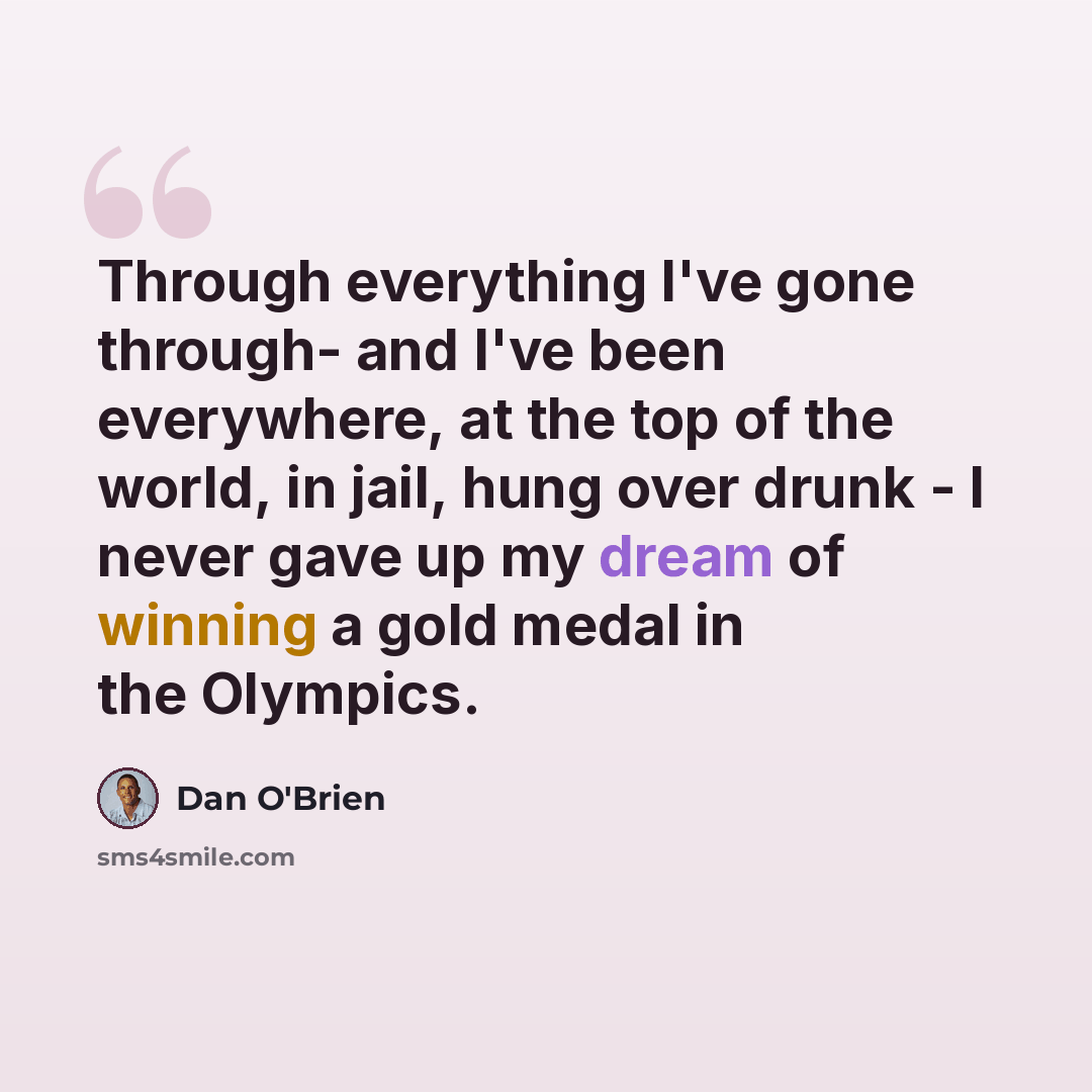 “Through everything I've gone through- and I've been everywhere, at the top of the world, in jail, hung over drunk - I never gave up my dream of winning a gold medal in the Olympics.” quote by Dan O'Brien