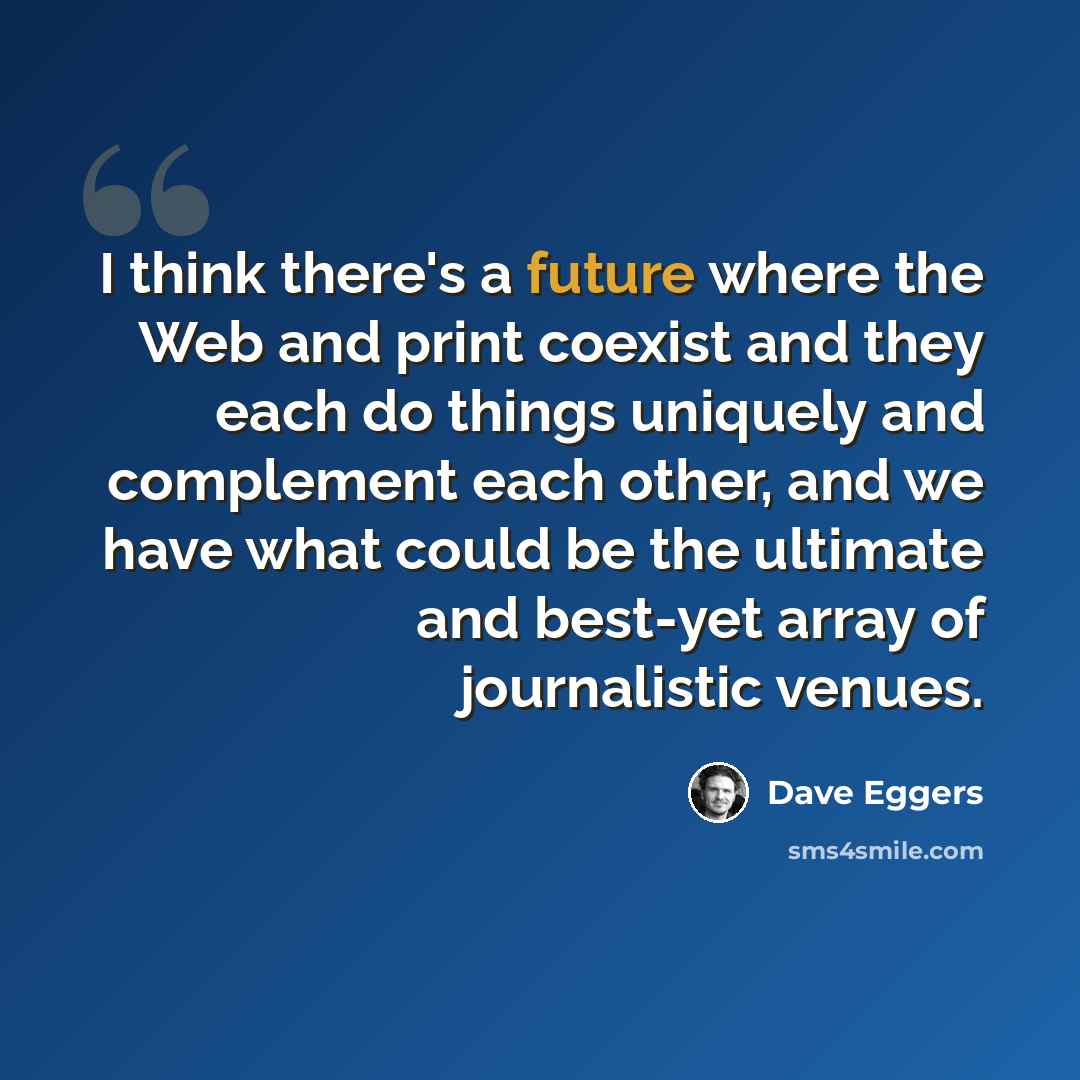 “I think there's a future where the Web and print coexist and they each do things uniquely and complement each other, and we have what could be the ultimate and best-yet array of journalistic venues.” quote by Dave Eggers