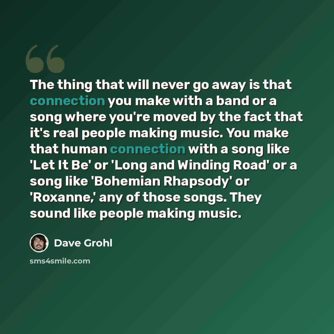 “The thing that will never go away is that connection you make with a band or a song where you're moved by the fact that it's real people making music. You make that human connection with a song like 'Let It Be' or 'Long and Winding Road' or a song like 'Bohemian Rhapsody' or 'Roxanne,' any of…” quote by Dave Grohl