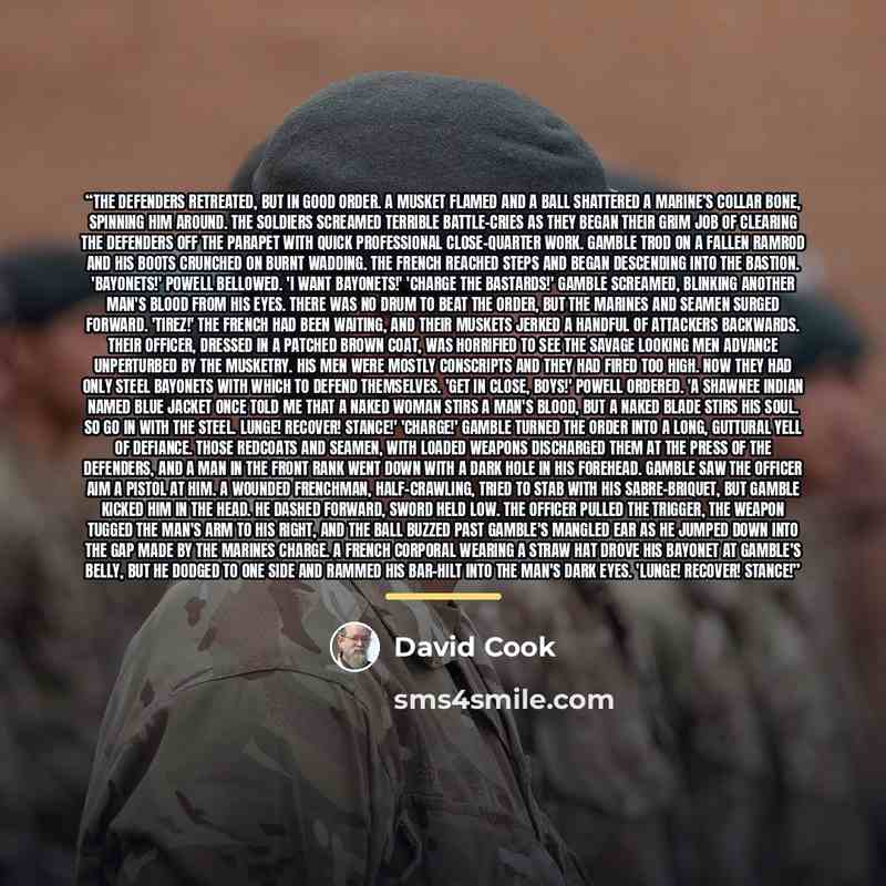 “The defenders retreated, but in good order. A musket flamed and a ball shattered a marine’s collar bone, spinning him around. The soldiers screamed terrible battle-cries as they began their grim job of clearing the defenders off the parapet with quick professional close-quarter work. Gamble trod…” quote by David Cook