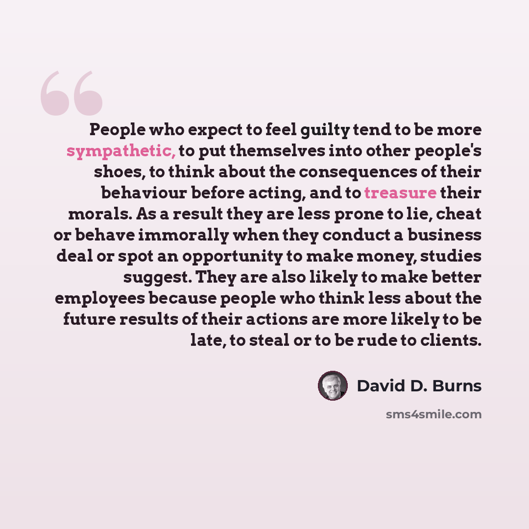 “People who expect to feel guilty tend to be more sympathetic, to put themselves into other people's shoes, to think about the consequences of their behaviour before acting, and to treasure their morals. As a result they are less prone to lie, cheat or behave immorally when they conduct a business…” quote by David D. Burns