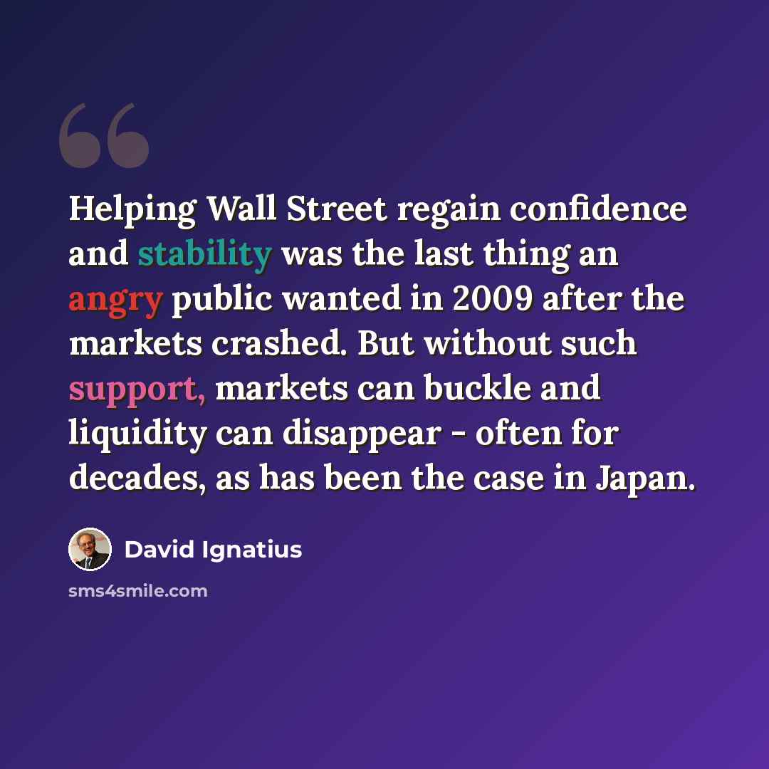 “Helping Wall Street regain confidence and stability was the last thing an angry public wanted in 2009 after the markets crashed. But without such support, markets can buckle and liquidity can disappear - often for decades, as has been the case in Japan.” quote by David Ignatius