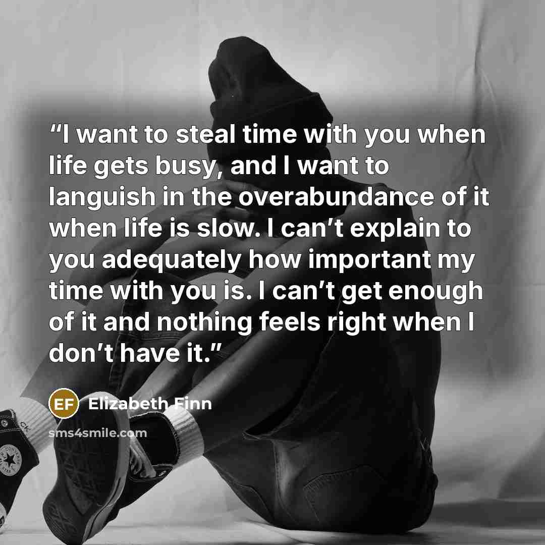 “I want to steal time with you when life gets busy, and I want to languish in the overabundance of it when life is slow. I can’t explain to you adequately how important my time with you is. I can’t get enough of it and nothing feels right when I don’t have it.” quote by Elizabeth Finn