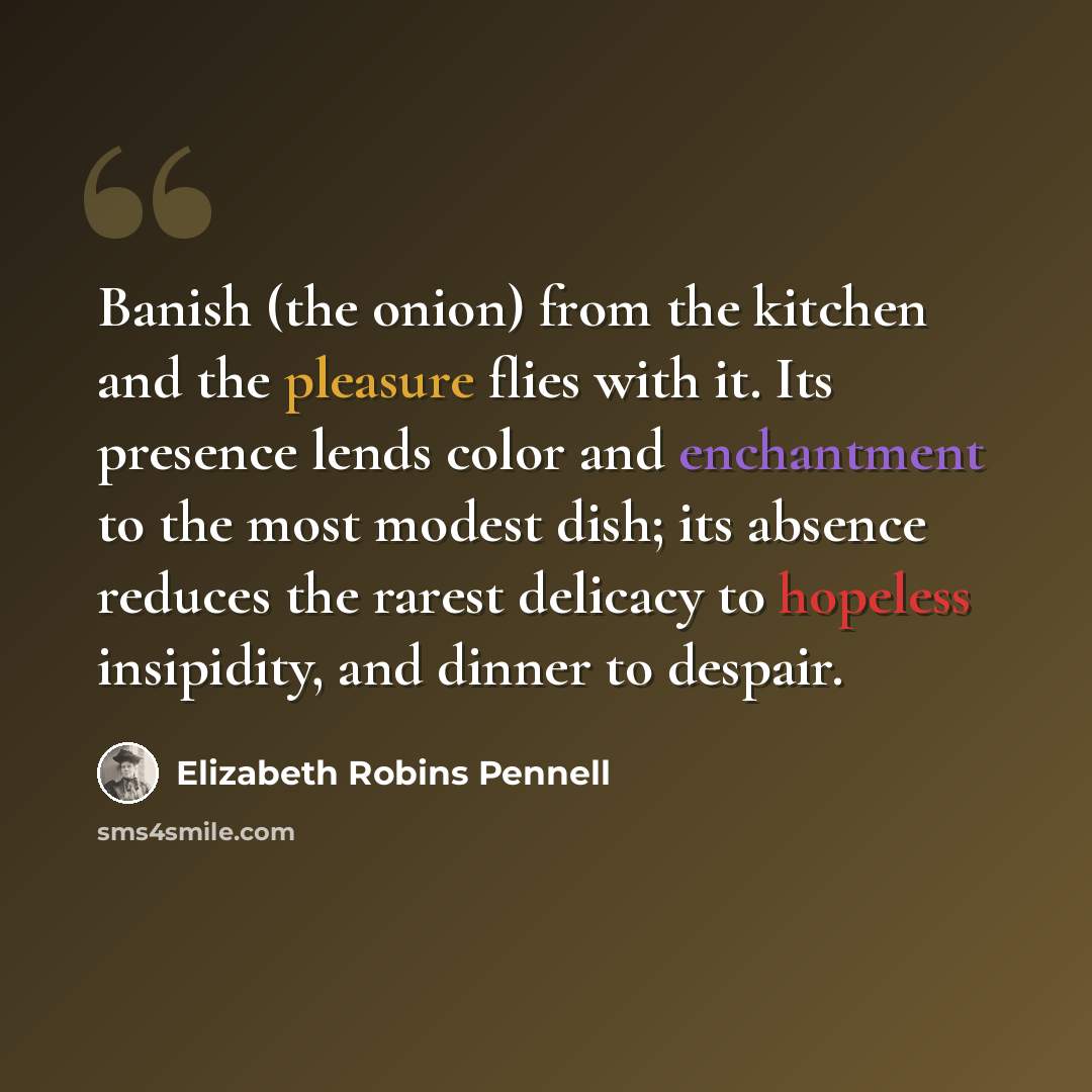 “Banish (the onion) from the kitchen and the pleasure flies with it. Its presence lends color and enchantment to the most modest dish; its absence reduces the rarest delicacy to hopeless insipidity, and dinner to despair.” quote by Elizabeth Robins Pennell