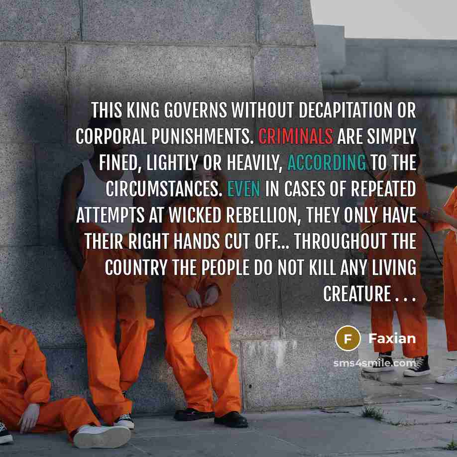 “This king governs without decapitation or corporal punishments. Criminals are simply fined, lightly or heavily, according to the circumstances. Even in cases of repeated attempts at wicked rebellion, they only have their right hands cut off... Throughout the country the people do not kill any…” quote by Faxian