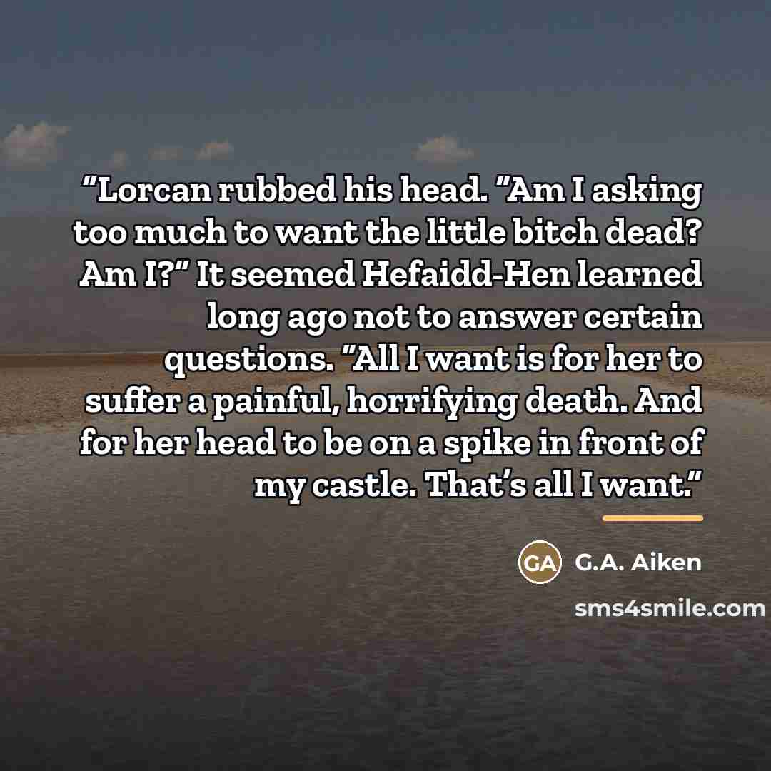 “Lorcan rubbed his head. “Am I asking too much to want the little bitch dead? Am I?” It seemed Hefaidd-Hen learned long ago not to answer certain questions. “All I want is for her to suffer a painful, horrifying death. And for her head to be on a spike in front of my castle. That’s all I want.” quote by G.A. Aiken