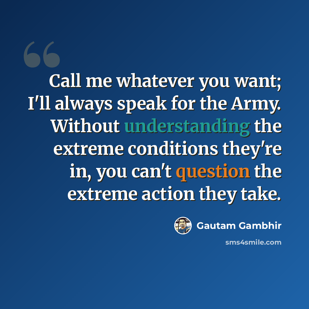 “Call me whatever you want; I'll always speak for the Army. Without understanding the extreme conditions they're in, you can't question the extreme action they take.” quote by Gautam Gambhir