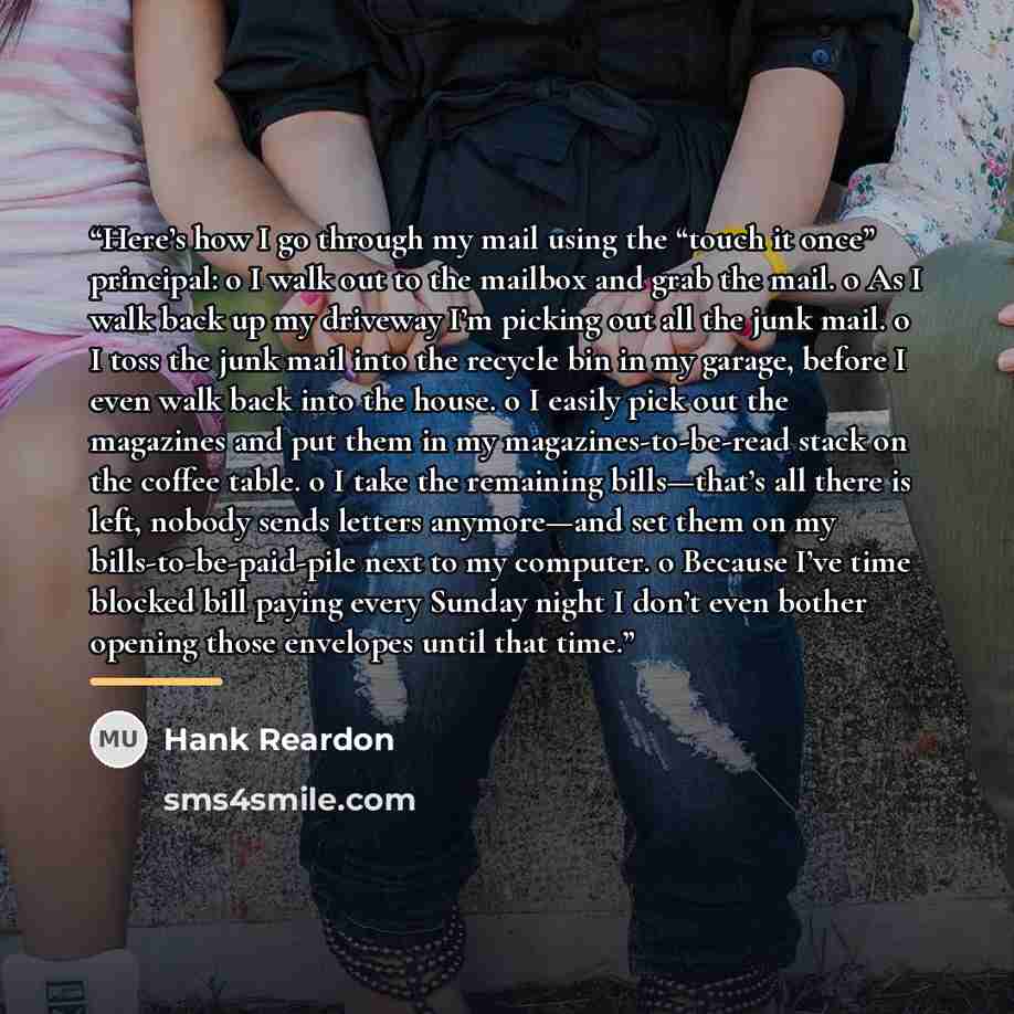 “Here’s how I go through my mail using the “touch it once” principal: o I walk out to the mailbox and grab the mail. o As I walk back up my driveway I’m picking out all the junk mail. o I toss the junk mail into the recycle bin in my garage, before I even walk back into the house. o I easily pick…” quote by Hank Reardon