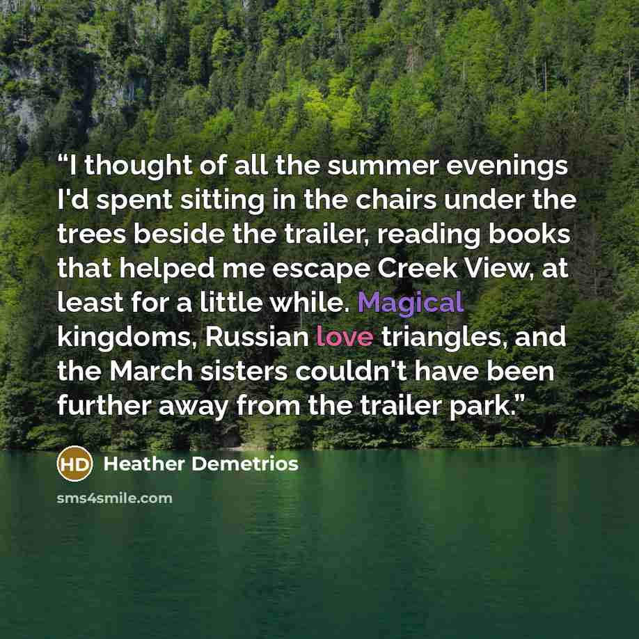 “I thought of all the summer evenings I'd spent sitting in the chairs under the trees beside the trailer, reading books that helped me escape Creek View, at least for a little while. Magical kingdoms, Russian love triangles, and the March sisters couldn't have been further away from the trailer park.” quote by Heather Demetrios