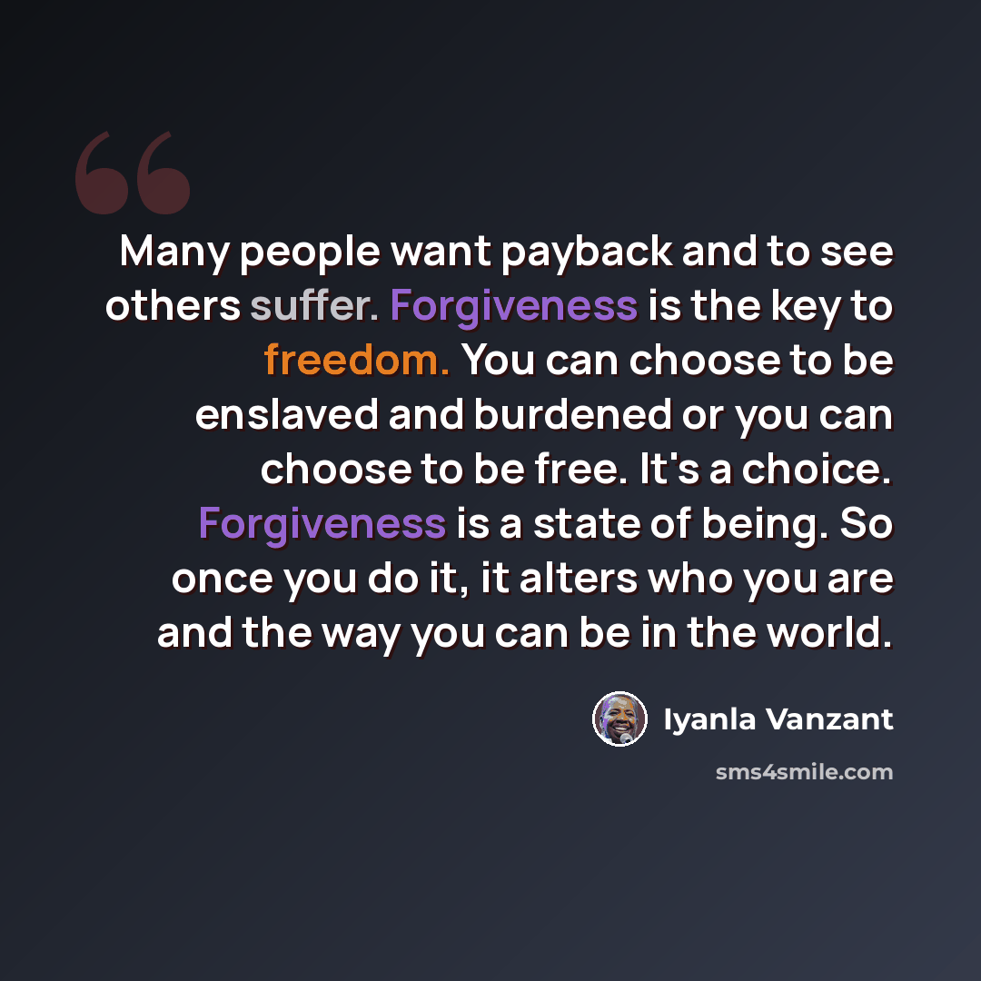 “Many people want payback and to see others suffer. Forgiveness is the key to freedom. You can choose to be enslaved and burdened or you can choose to be free. It's a choice. Forgiveness is a state of being. So once you do it, it alters who you are and the way you can be in the world.” quote by Iyanla Vanzant