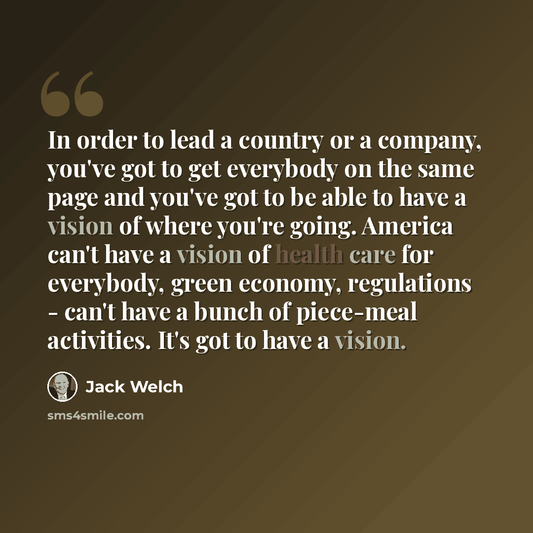 “In order to lead a country or a company, you've got to get everybody on the same page and you've got to be able to have a vision of where you're going. America can't have a vision of health care for everybody, green economy, regulations - can't have a bunch of piece-meal activities. It's got to…” quote by Jack Welch