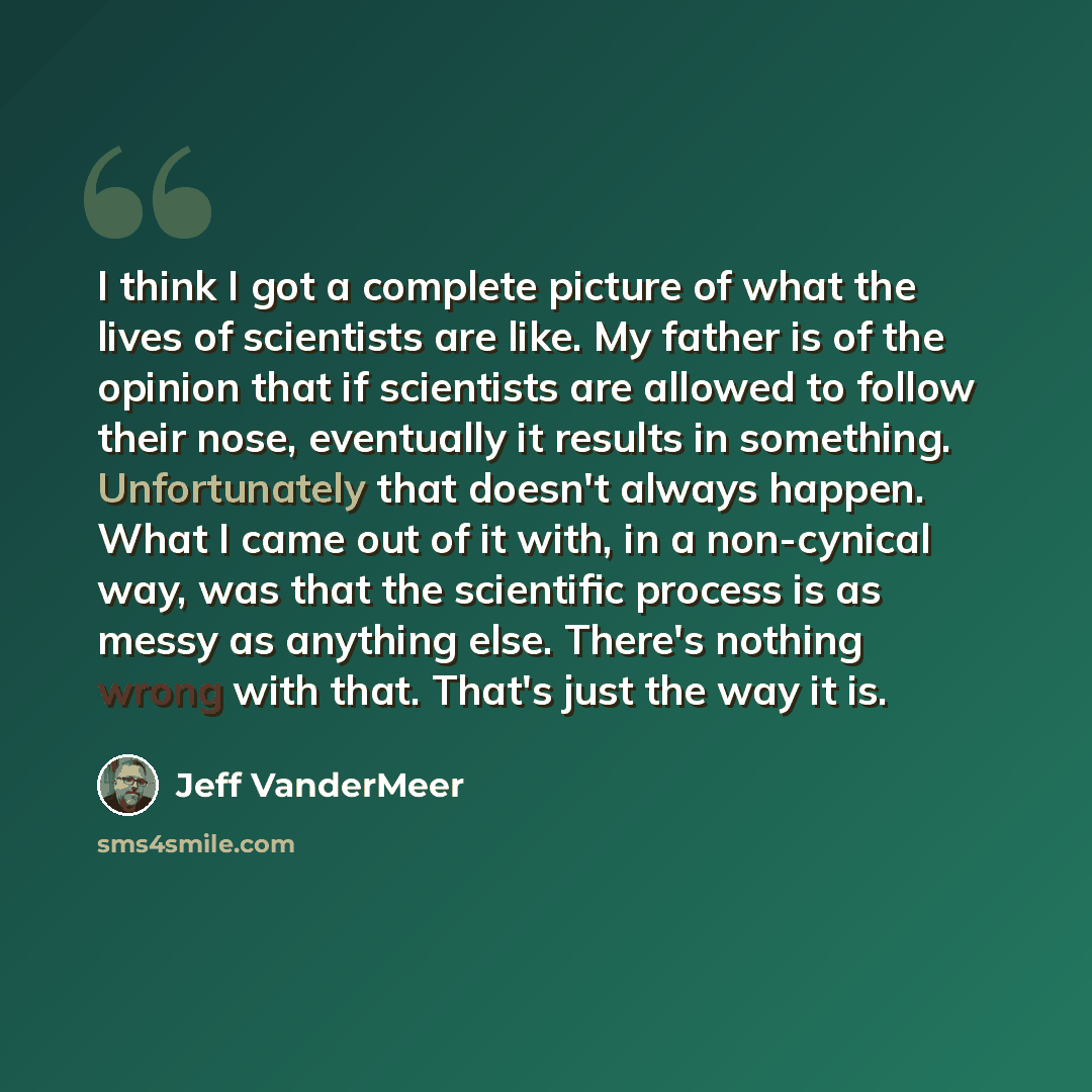 “I think I got a complete picture of what the lives of scientists are like. My father is of the opinion that if scientists are allowed to follow their nose, eventually it results in something. Unfortunately that doesn't always happen. What I came out of it with, in a non-cynical way, was that the…” quote by Jeff VanderMeer