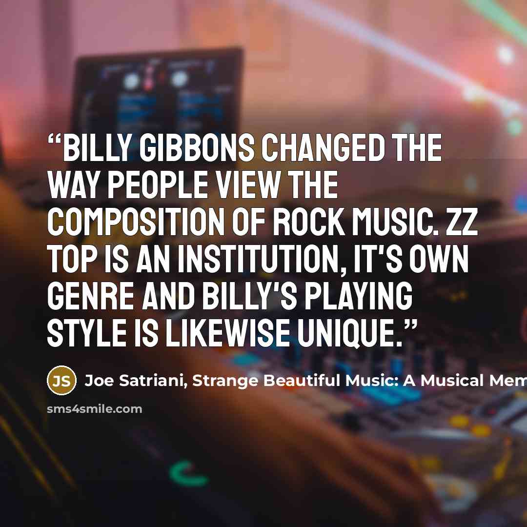 “Billy Gibbons changed the way people view the composition of rock music. ZZ Top is an institution, it's own genre and Billy's playing style is likewise unique.” quote by Joe Satriani, Strange Beautiful Music: A Musical Memoir