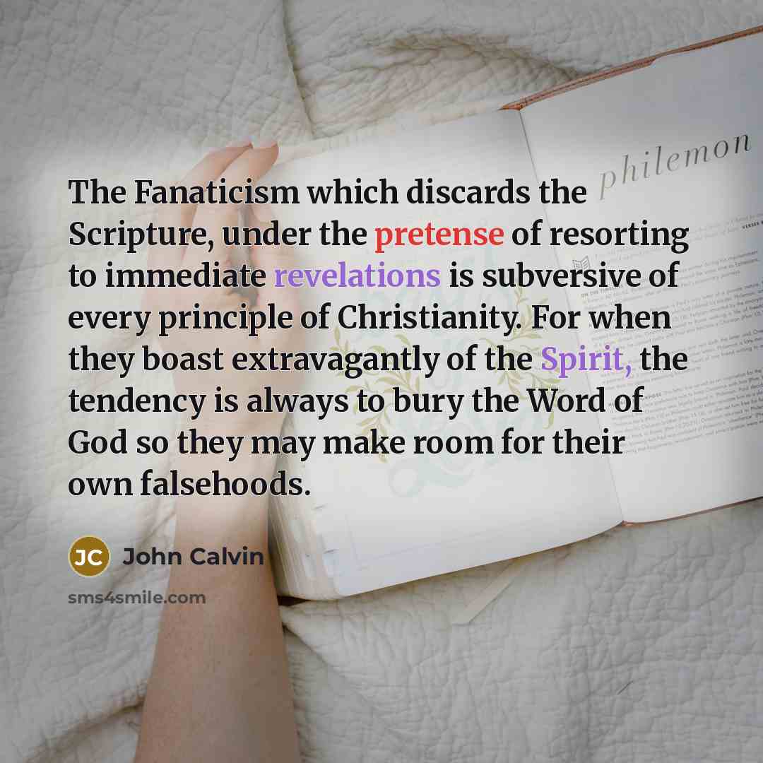 “The Fanaticism which discards the Scripture, under the pretense of resorting to immediate revelations is subversive of every principle of Christianity. For when they boast extravagantly of the Spirit, the tendency is always to bury the Word of God so they may make room for their own falsehoods.” quote by John Calvin