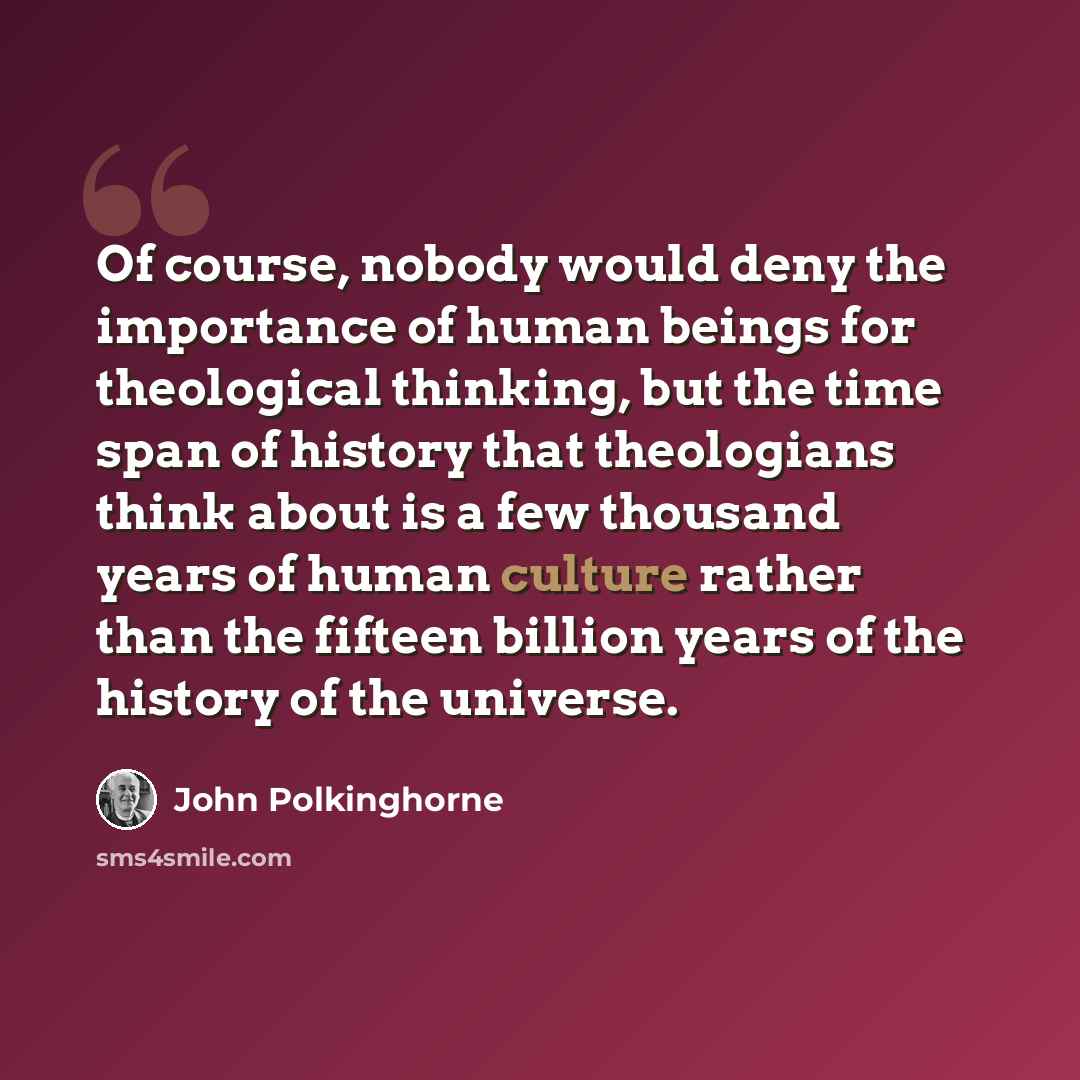 “Of course, nobody would deny the importance of human beings for theological thinking, but the time span of history that theologians think about is a few thousand years of human culture rather than the fifteen billion years of the history of the universe.” quote by John Polkinghorne