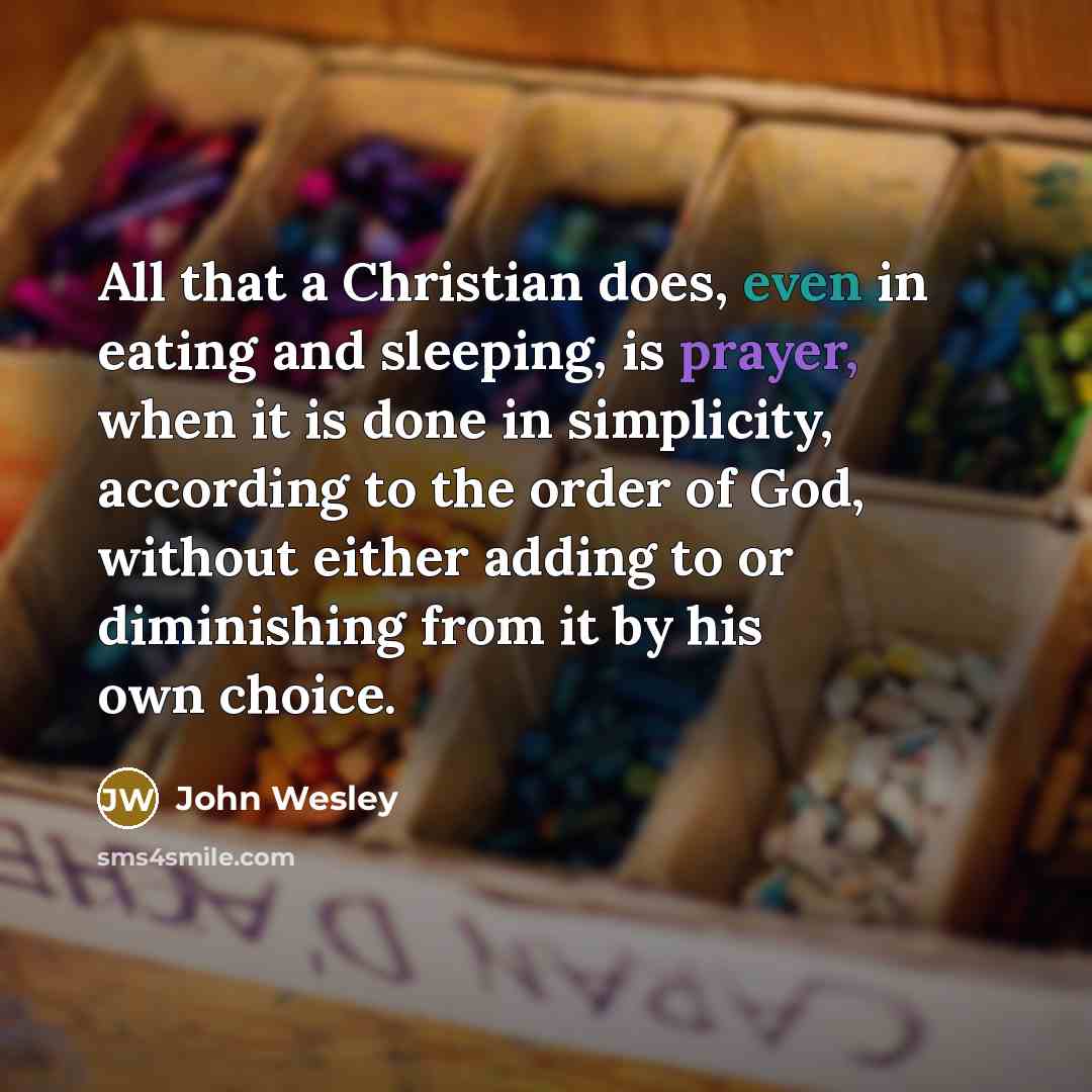 “All that a Christian does, even in eating and sleeping, is prayer, when it is done in simplicity, according to the order of God, without either adding to or diminishing from it by his own choice.” quote by John Wesley