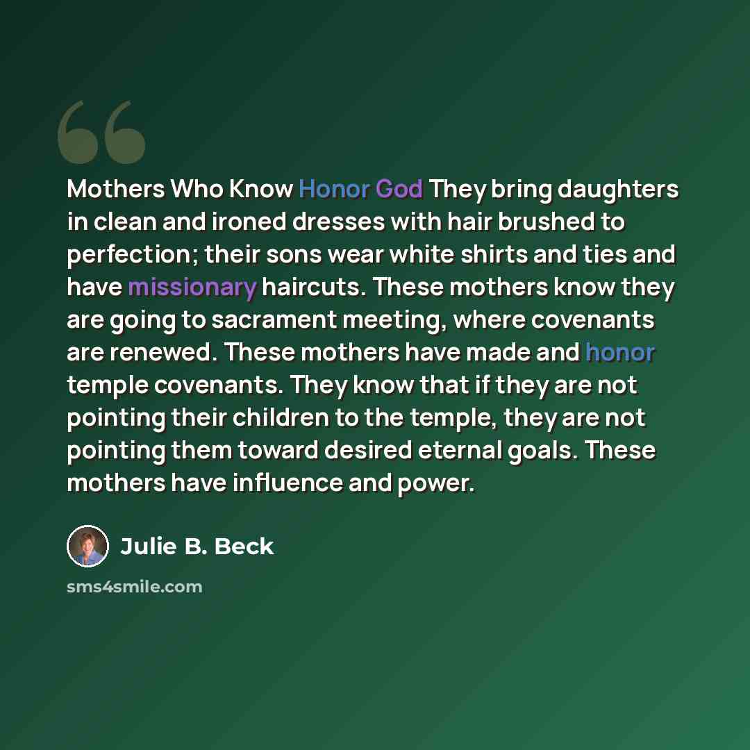 “Mothers Who Know Honor God They bring daughters in clean and ironed dresses with hair brushed to perfection; their sons wear white shirts and ties and have missionary haircuts. These mothers know they are going to sacrament meeting, where covenants are renewed. These mothers have made and honor…” quote by Julie B. Beck