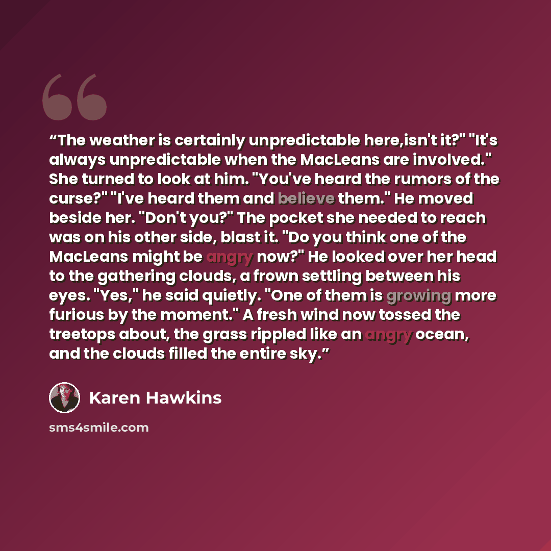 “The weather is certainly unpredictable here,isn't it?" "It's always unpredictable when the MacLeans are involved." She turned to look at him. "You've heard the rumors of the curse?" "I've heard them and believe them." He moved beside her. "Don't you?" The pocket she needed to reach was on his…” quote by Karen Hawkins