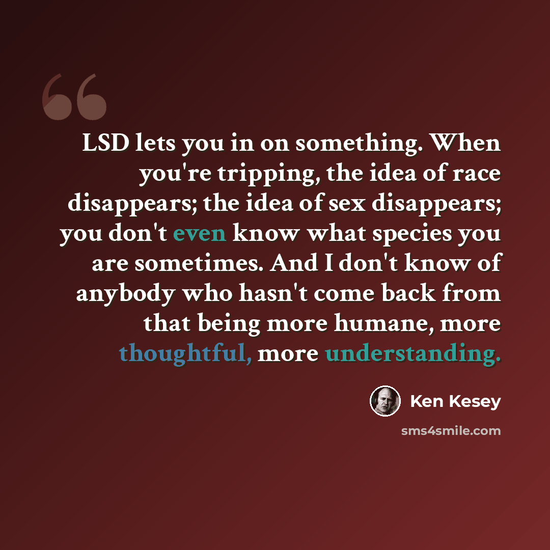 “LSD lets you in on something. When you're tripping, the idea of race disappears; the idea of sex disappears; you don't even know what species you are sometimes. And I don't know of anybody who hasn't come back from that being more humane, more thoughtful, more understanding.” quote by Ken Kesey