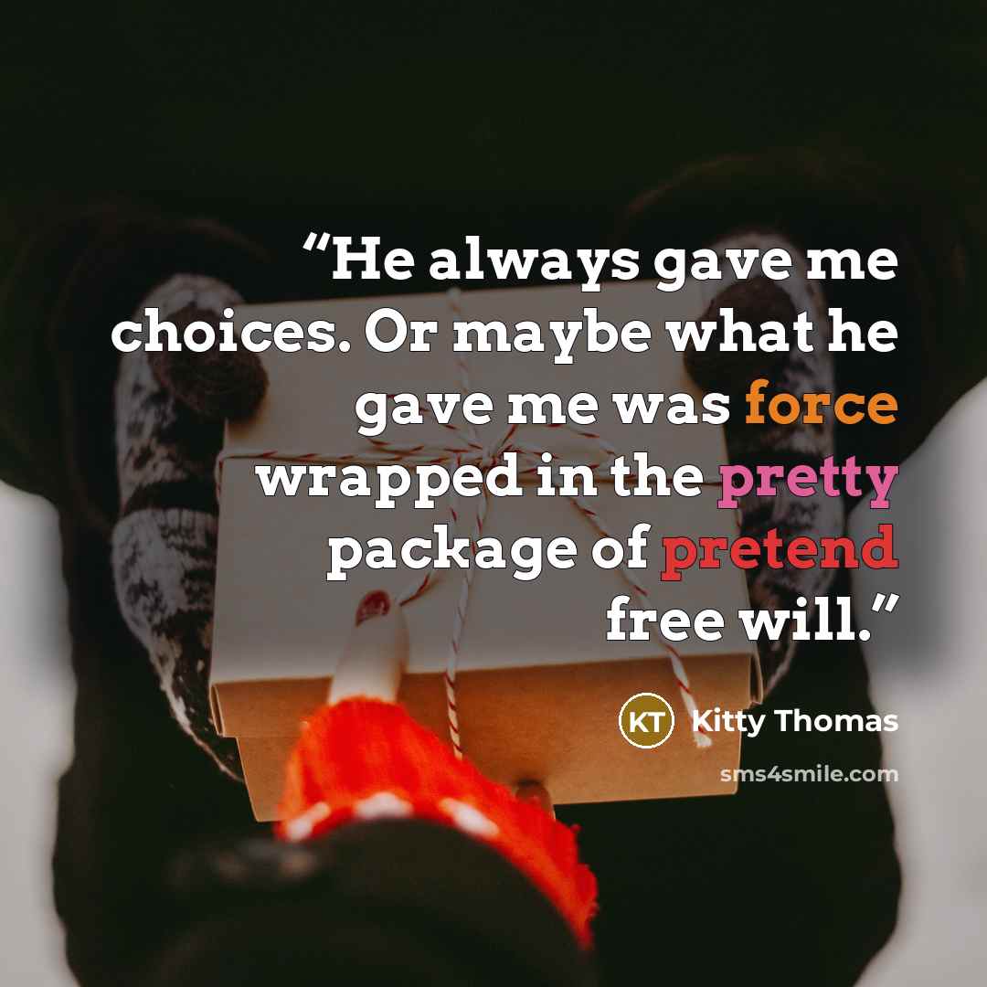 “He always gave me choices. Or maybe what he gave me was force wrapped in the pretty package of pretend free will.” quote by Kitty Thomas