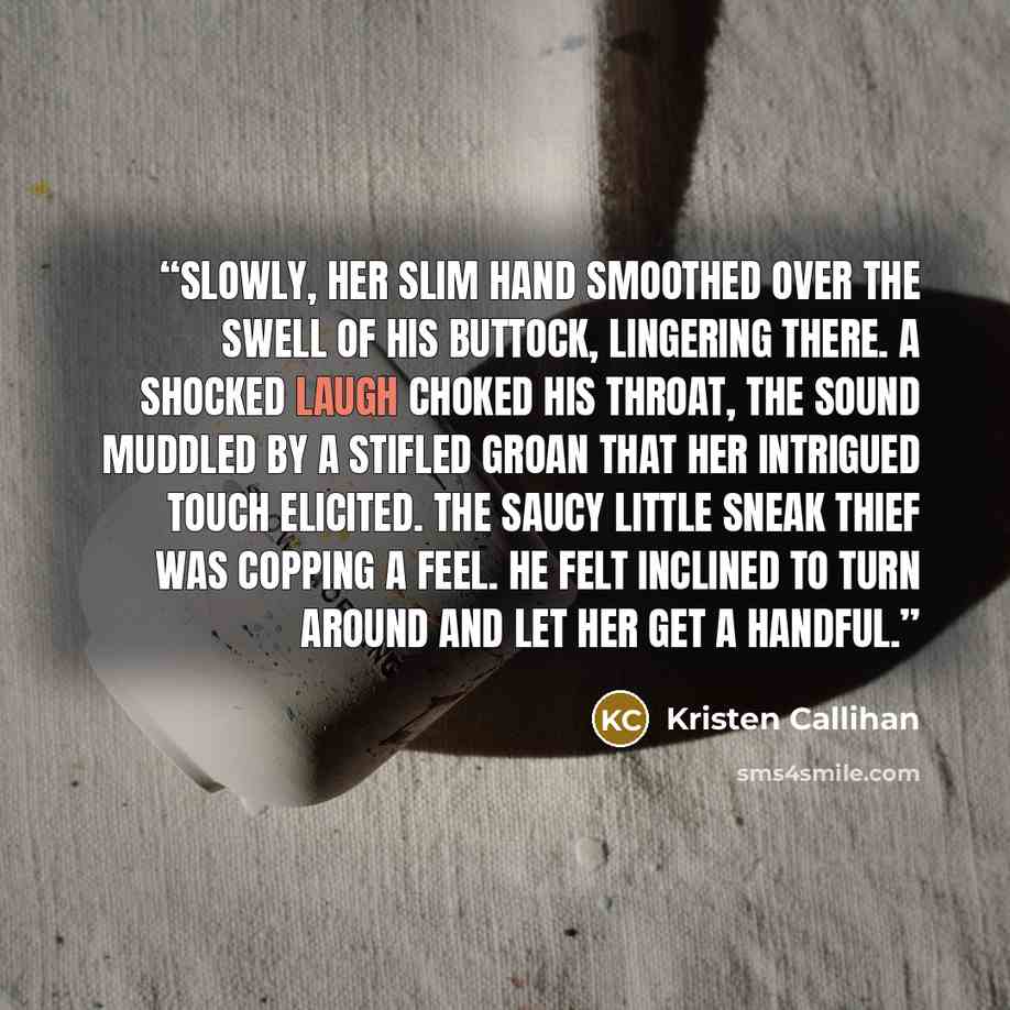 “Slowly, her slim hand smoothed over the swell of his buttock, lingering there. A shocked laugh choked his throat, the sound muddled by a stifled groan that her intrigued touch elicited. The saucy little sneak thief was copping a feel. He felt inclined to turn around and let her get a handful.” quote by Kristen Callihan